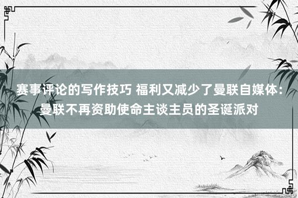 赛事评论的写作技巧 福利又减少了曼联自媒体：曼联不再资助使命主谈主员的圣诞派对